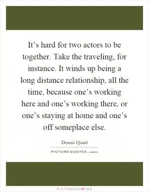It’s hard for two actors to be together. Take the traveling, for instance. It winds up being a long distance relationship, all the time, because one’s working here and one’s working there, or one’s staying at home and one’s off someplace else Picture Quote #1