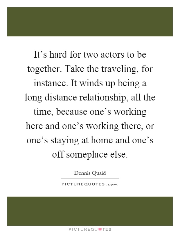 It's hard for two actors to be together. Take the traveling, for instance. It winds up being a long distance relationship, all the time, because one's working here and one's working there, or one's staying at home and one's off someplace else Picture Quote #1