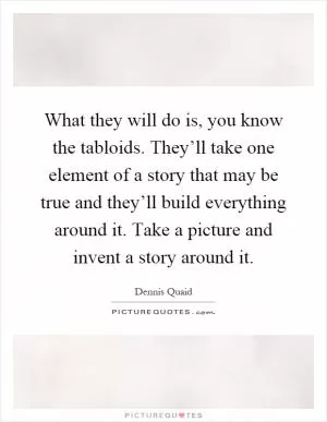 What they will do is, you know the tabloids. They’ll take one element of a story that may be true and they’ll build everything around it. Take a picture and invent a story around it Picture Quote #1