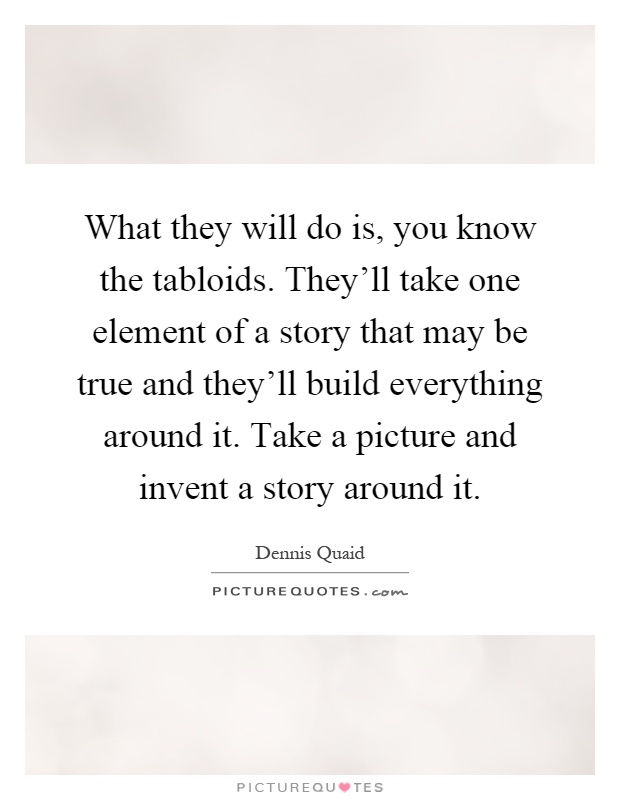What they will do is, you know the tabloids. They'll take one element of a story that may be true and they'll build everything around it. Take a picture and invent a story around it Picture Quote #1