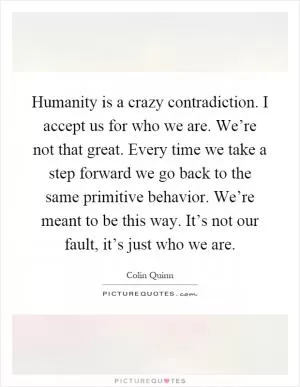 Humanity is a crazy contradiction. I accept us for who we are. We’re not that great. Every time we take a step forward we go back to the same primitive behavior. We’re meant to be this way. It’s not our fault, it’s just who we are Picture Quote #1
