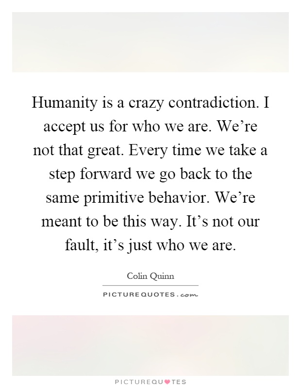 Humanity is a crazy contradiction. I accept us for who we are. We're not that great. Every time we take a step forward we go back to the same primitive behavior. We're meant to be this way. It's not our fault, it's just who we are Picture Quote #1