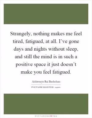 Strangely, nothing makes me feel tired, fatigued, at all. I’ve gone days and nights without sleep, and still the mind is in such a positive space it just doesn’t make you feel fatigued Picture Quote #1