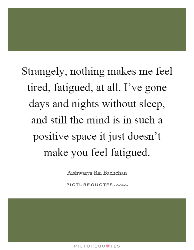 Strangely, nothing makes me feel tired, fatigued, at all. I've gone days and nights without sleep, and still the mind is in such a positive space it just doesn't make you feel fatigued Picture Quote #1