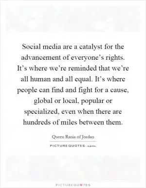 Social media are a catalyst for the advancement of everyone’s rights. It’s where we’re reminded that we’re all human and all equal. It’s where people can find and fight for a cause, global or local, popular or specialized, even when there are hundreds of miles between them Picture Quote #1