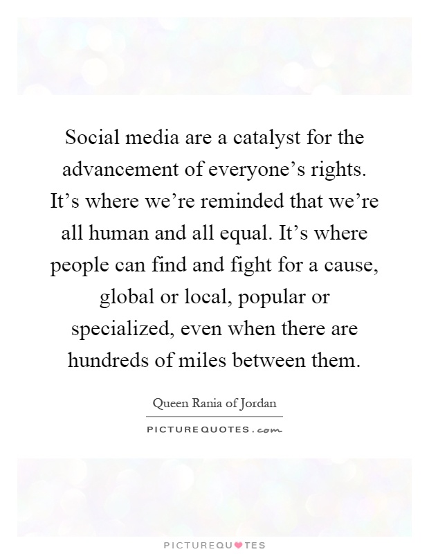 Social media are a catalyst for the advancement of everyone's rights. It's where we're reminded that we're all human and all equal. It's where people can find and fight for a cause, global or local, popular or specialized, even when there are hundreds of miles between them Picture Quote #1