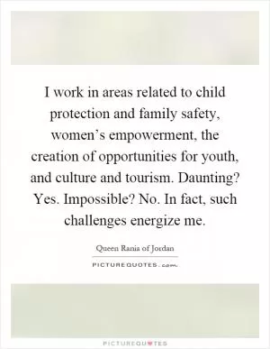 I work in areas related to child protection and family safety, women’s empowerment, the creation of opportunities for youth, and culture and tourism. Daunting? Yes. Impossible? No. In fact, such challenges energize me Picture Quote #1