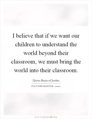 I believe that if we want our children to understand the world beyond their classroom, we must bring the world into their classroom Picture Quote #1