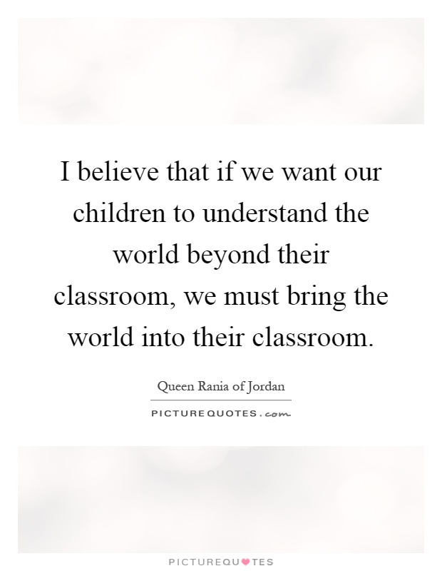 I believe that if we want our children to understand the world beyond their classroom, we must bring the world into their classroom Picture Quote #1