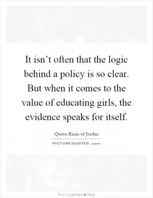 It isn’t often that the logic behind a policy is so clear. But when it comes to the value of educating girls, the evidence speaks for itself Picture Quote #1