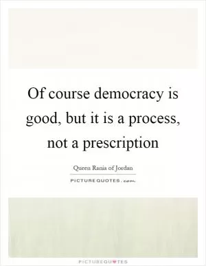 Of course democracy is good, but it is a process, not a prescription Picture Quote #1