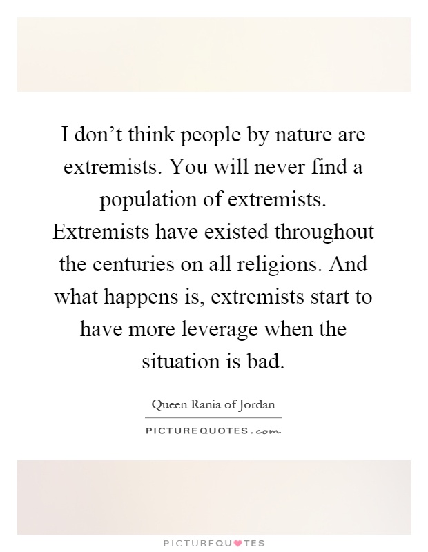 I don't think people by nature are extremists. You will never find a population of extremists. Extremists have existed throughout the centuries on all religions. And what happens is, extremists start to have more leverage when the situation is bad Picture Quote #1