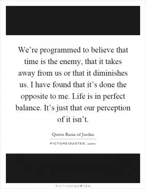 We’re programmed to believe that time is the enemy, that it takes away from us or that it diminishes us. I have found that it’s done the opposite to me. Life is in perfect balance. It’s just that our perception of it isn’t Picture Quote #1