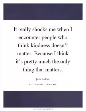 It really shocks me when I encounter people who think kindness doesn’t matter. Because I think it’s pretty much the only thing that matters Picture Quote #1