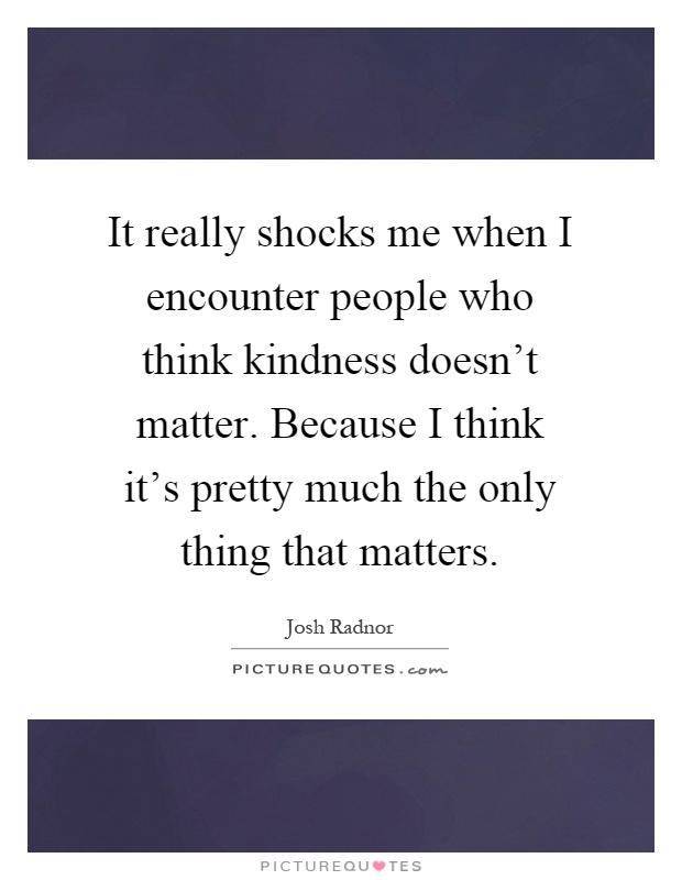 It really shocks me when I encounter people who think kindness doesn't matter. Because I think it's pretty much the only thing that matters Picture Quote #1