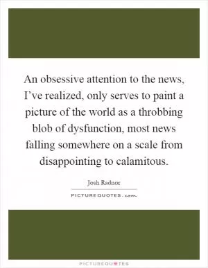 An obsessive attention to the news, I’ve realized, only serves to paint a picture of the world as a throbbing blob of dysfunction, most news falling somewhere on a scale from disappointing to calamitous Picture Quote #1