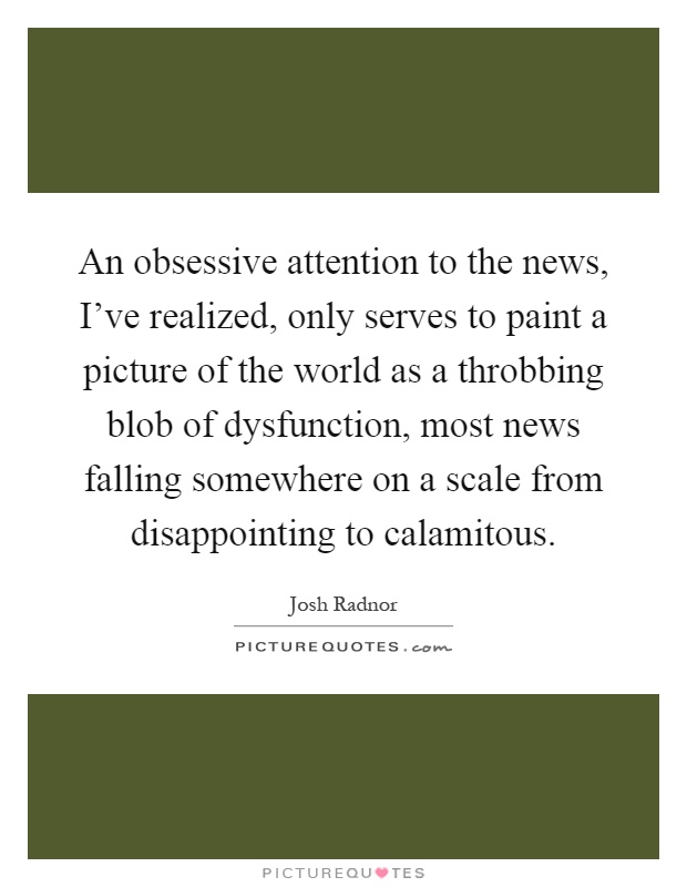 An obsessive attention to the news, I've realized, only serves to paint a picture of the world as a throbbing blob of dysfunction, most news falling somewhere on a scale from disappointing to calamitous Picture Quote #1