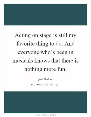 Acting on stage is still my favorite thing to do. And everyone who’s been in musicals knows that there is nothing more fun Picture Quote #1