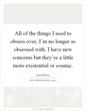 All of the things I used to obsess over, I’m no longer as obsessed with. I have new concerns but they’re a little more existential or cosmic Picture Quote #1