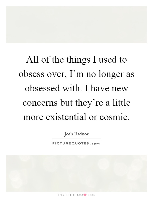 All of the things I used to obsess over, I'm no longer as obsessed with. I have new concerns but they're a little more existential or cosmic Picture Quote #1