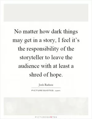 No matter how dark things may get in a story, I feel it’s the responsibility of the storyteller to leave the audience with at least a shred of hope Picture Quote #1