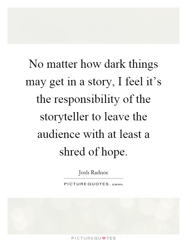 No matter how dark things may get in a story, I feel it's the responsibility of the storyteller to leave the audience with at least a shred of hope Picture Quote #1
