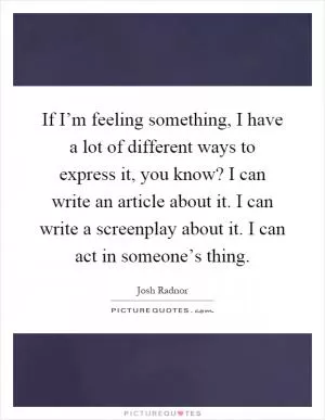 If I’m feeling something, I have a lot of different ways to express it, you know? I can write an article about it. I can write a screenplay about it. I can act in someone’s thing Picture Quote #1