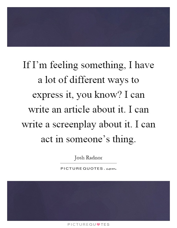 If I'm feeling something, I have a lot of different ways to express it, you know? I can write an article about it. I can write a screenplay about it. I can act in someone's thing Picture Quote #1