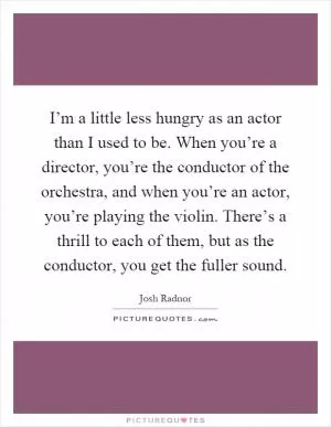 I’m a little less hungry as an actor than I used to be. When you’re a director, you’re the conductor of the orchestra, and when you’re an actor, you’re playing the violin. There’s a thrill to each of them, but as the conductor, you get the fuller sound Picture Quote #1
