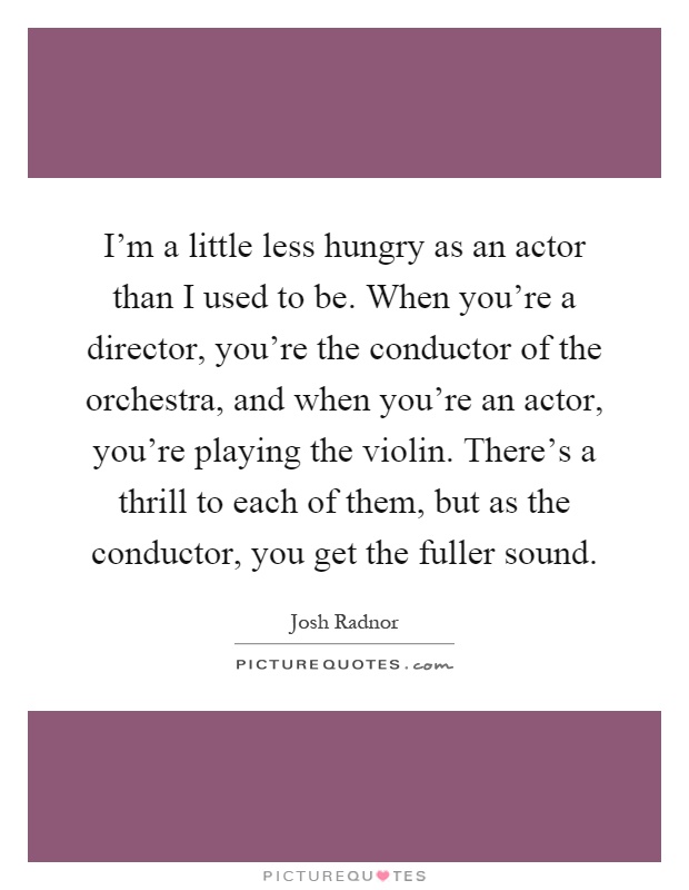 I'm a little less hungry as an actor than I used to be. When you're a director, you're the conductor of the orchestra, and when you're an actor, you're playing the violin. There's a thrill to each of them, but as the conductor, you get the fuller sound Picture Quote #1