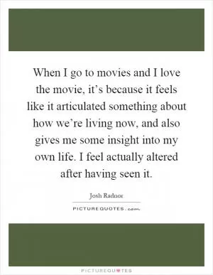 When I go to movies and I love the movie, it’s because it feels like it articulated something about how we’re living now, and also gives me some insight into my own life. I feel actually altered after having seen it Picture Quote #1