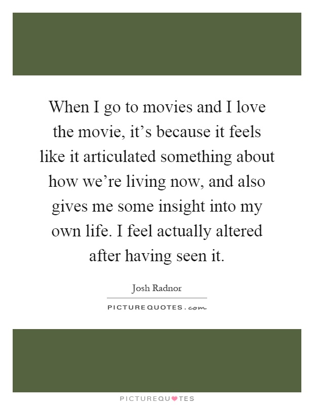 When I go to movies and I love the movie, it's because it feels like it articulated something about how we're living now, and also gives me some insight into my own life. I feel actually altered after having seen it Picture Quote #1