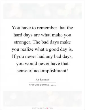 You have to remember that the hard days are what make you stronger. The bad days make you realize what a good day is. If you never had any bad days, you would never have that sense of accomplishment! Picture Quote #1