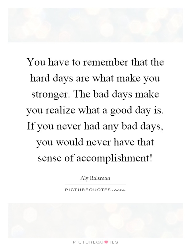 You have to remember that the hard days are what make you stronger. The bad days make you realize what a good day is. If you never had any bad days, you would never have that sense of accomplishment! Picture Quote #1
