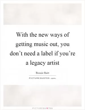 With the new ways of getting music out, you don’t need a label if you’re a legacy artist Picture Quote #1