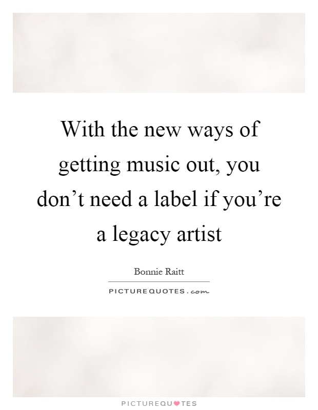 With the new ways of getting music out, you don't need a label if you're a legacy artist Picture Quote #1