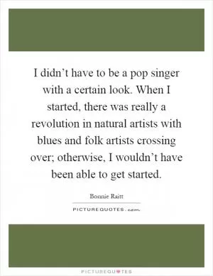 I didn’t have to be a pop singer with a certain look. When I started, there was really a revolution in natural artists with blues and folk artists crossing over; otherwise, I wouldn’t have been able to get started Picture Quote #1