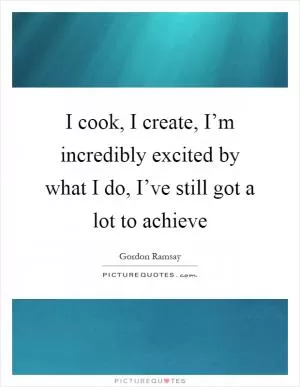 I cook, I create, I’m incredibly excited by what I do, I’ve still got a lot to achieve Picture Quote #1