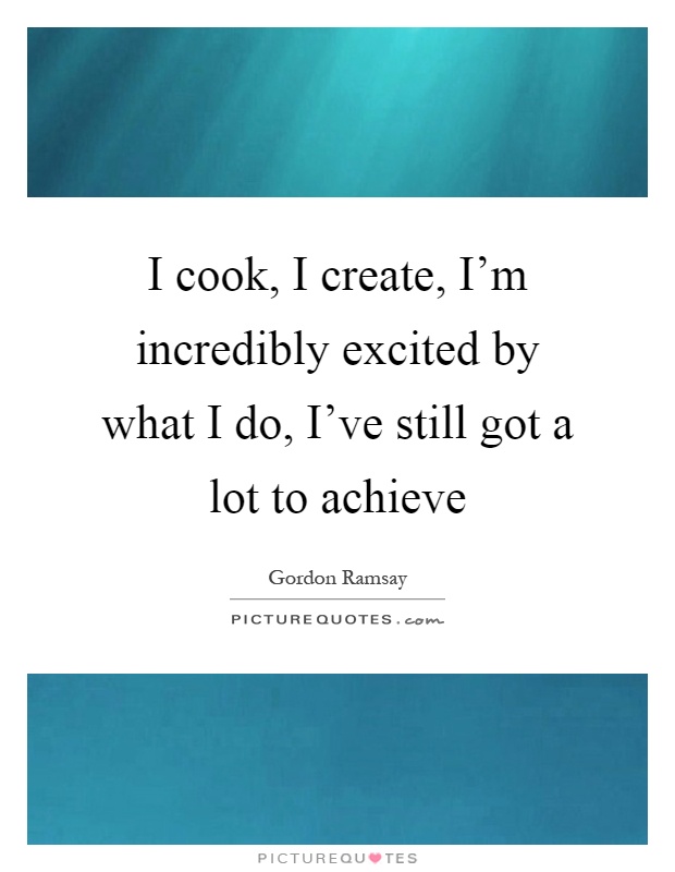 I cook, I create, I'm incredibly excited by what I do, I've still got a lot to achieve Picture Quote #1