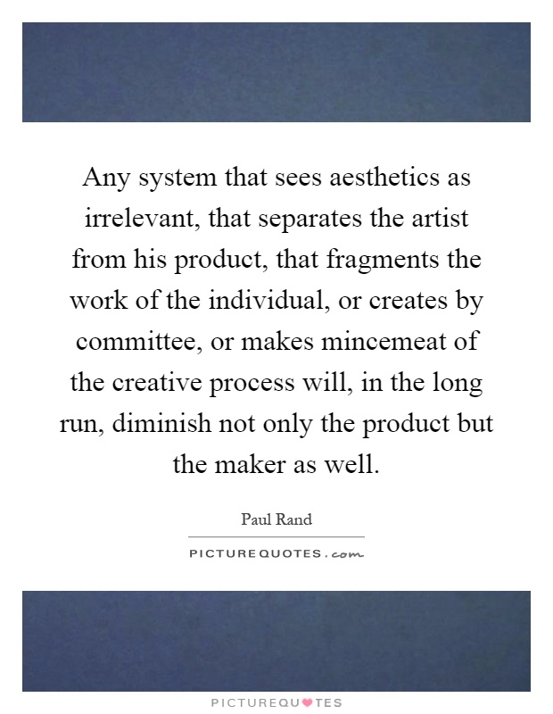 Any system that sees aesthetics as irrelevant, that separates the artist from his product, that fragments the work of the individual, or creates by committee, or makes mincemeat of the creative process will, in the long run, diminish not only the product but the maker as well Picture Quote #1