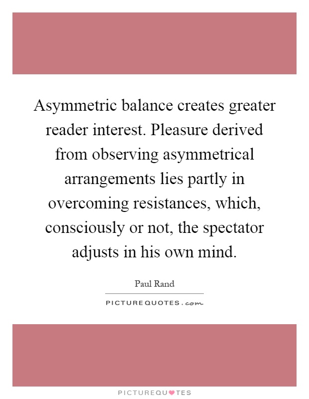 Asymmetric balance creates greater reader interest. Pleasure derived from observing asymmetrical arrangements lies partly in overcoming resistances, which, consciously or not, the spectator adjusts in his own mind Picture Quote #1