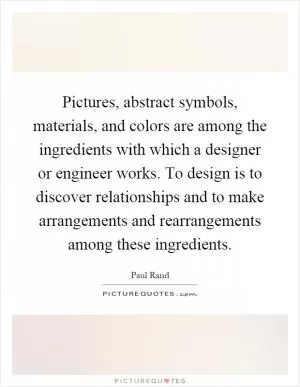 Pictures, abstract symbols, materials, and colors are among the ingredients with which a designer or engineer works. To design is to discover relationships and to make arrangements and rearrangements among these ingredients Picture Quote #1