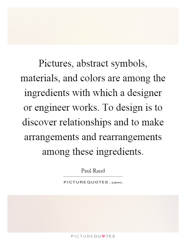 Pictures, abstract symbols, materials, and colors are among the ingredients with which a designer or engineer works. To design is to discover relationships and to make arrangements and rearrangements among these ingredients Picture Quote #1