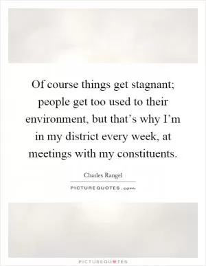 Of course things get stagnant; people get too used to their environment, but that’s why I’m in my district every week, at meetings with my constituents Picture Quote #1