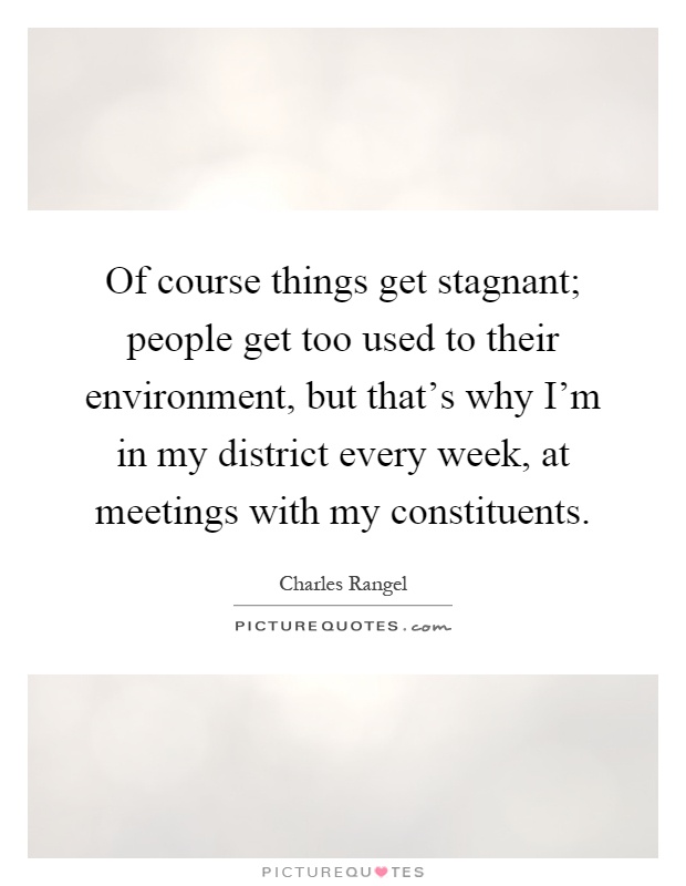Of course things get stagnant; people get too used to their environment, but that's why I'm in my district every week, at meetings with my constituents Picture Quote #1