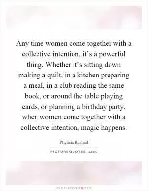 Any time women come together with a collective intention, it’s a powerful thing. Whether it’s sitting down making a quilt, in a kitchen preparing a meal, in a club reading the same book, or around the table playing cards, or planning a birthday party, when women come together with a collective intention, magic happens Picture Quote #1