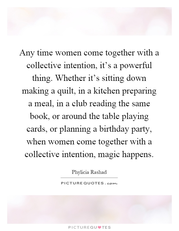 Any time women come together with a collective intention, it's a powerful thing. Whether it's sitting down making a quilt, in a kitchen preparing a meal, in a club reading the same book, or around the table playing cards, or planning a birthday party, when women come together with a collective intention, magic happens Picture Quote #1