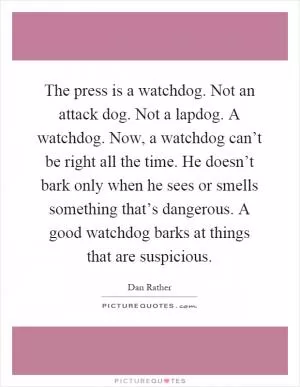 The press is a watchdog. Not an attack dog. Not a lapdog. A watchdog. Now, a watchdog can’t be right all the time. He doesn’t bark only when he sees or smells something that’s dangerous. A good watchdog barks at things that are suspicious Picture Quote #1