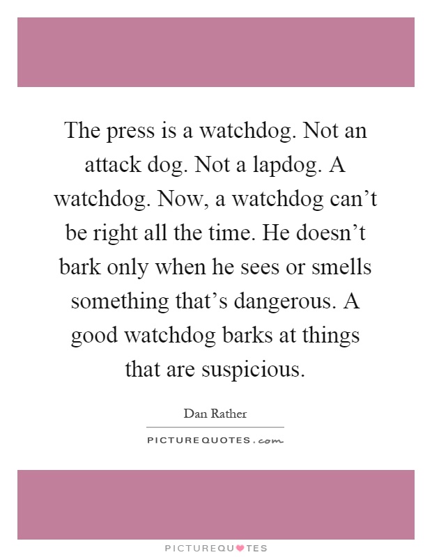 The press is a watchdog. Not an attack dog. Not a lapdog. A watchdog. Now, a watchdog can't be right all the time. He doesn't bark only when he sees or smells something that's dangerous. A good watchdog barks at things that are suspicious Picture Quote #1
