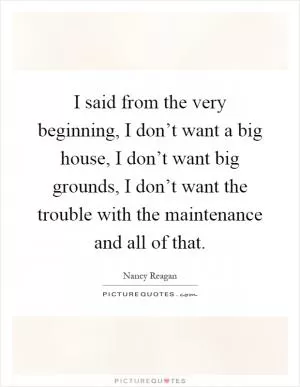 I said from the very beginning, I don’t want a big house, I don’t want big grounds, I don’t want the trouble with the maintenance and all of that Picture Quote #1